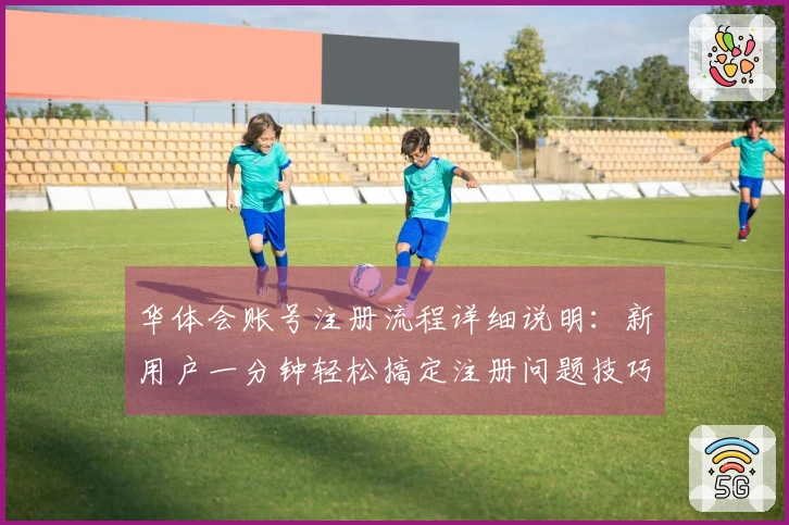 华体会账号注册流程详细说明：新用户一分钟轻松搞定注册问题技巧分享