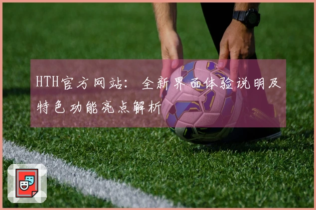 HTH官方网站：全新界面体验说明及特色功能亮点解析