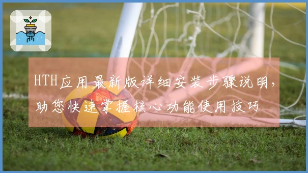 HTH应用最新版详细安装步骤说明，助您快速掌握核心功能使用技巧