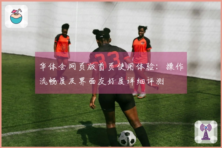 华体会网页版首页使用体验：操作流畅度及界面友好度详细评测